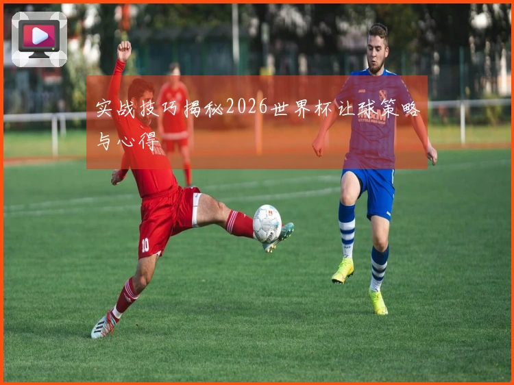 实战技巧揭秘2026世界杯让球策略与心得