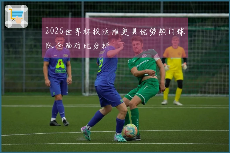 2026世界杯投注谁更具优势热门球队全面对比分析